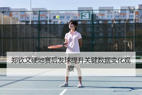郑钦文硬地赛后发球提升关键数据变化观察 - jiuyousports