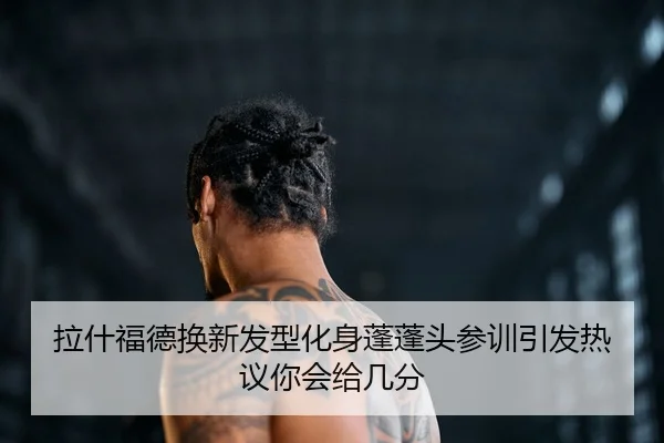 拉什福德换新发型化身蓬蓬头参训引发热议你会给几分（jiuyousports）